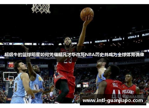 超级牛的篮球明星如何凭借超凡才华改写NBA历史并成为全球体育偶像